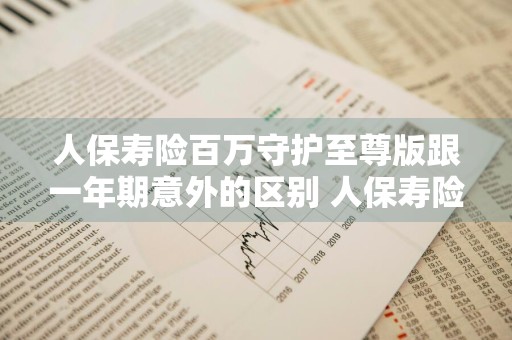 人保寿险百万守护至尊版跟一年期意外的区别 人保寿险百万守护至尊版怎么样
