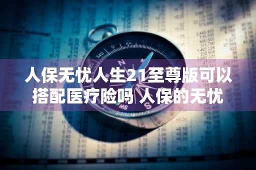 人保无忧人生21至尊版可以搭配医疗险吗 人保的无忧人生至尊版怎么样