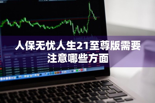人保无忧人生21至尊版需要注意哪些方面