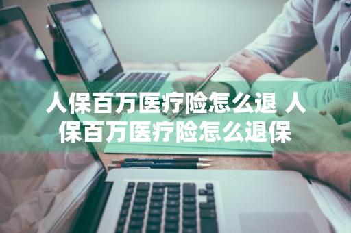 人保百万医疗险怎么退 人保百万医疗险怎么退保