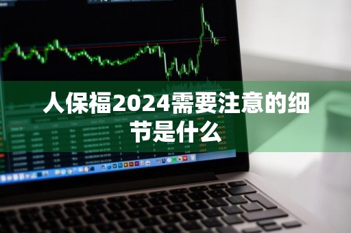 人保福2024需要注意的细节是什么