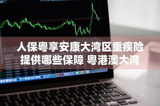 人保粤享安康大湾区重疾险提供哪些保障 粤港澳大湾区粤享金生重大疾病保险