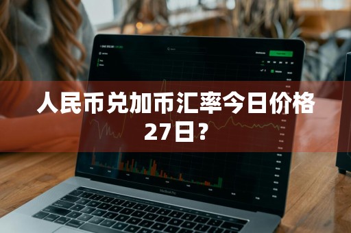 人民币兑加币汇率今日价格27日？