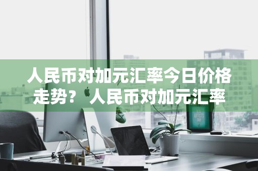 人民币对加元汇率今日价格走势？ 人民币对加元汇率今日价格多少