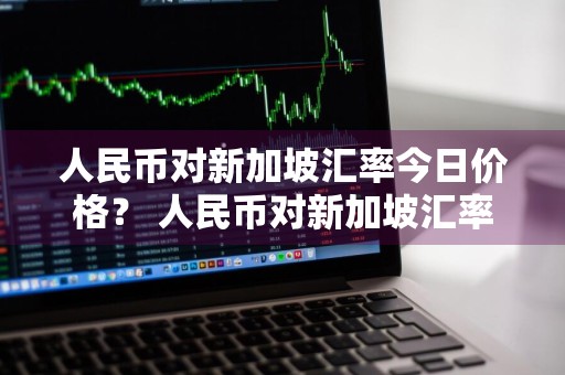 人民币对新加坡汇率今日价格？ 人民币对新加坡汇率今日价格多少
