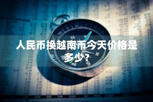 人民币换越南币今天价格是多少？