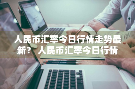 人民币汇率今日行情走势最新？ 人民币汇率今日行情走势最新消息