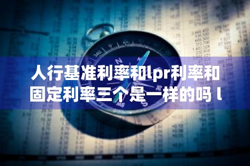 人行基准利率和lpr利率和固定利率三个是一样的吗 lpr基准固定利率和人行基准固定