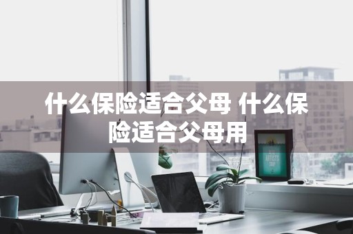 什么保险适合父母 什么保险适合父母用