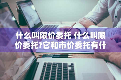 什么叫限价委托 什么叫限价委托?它和市价委托有什么区别?