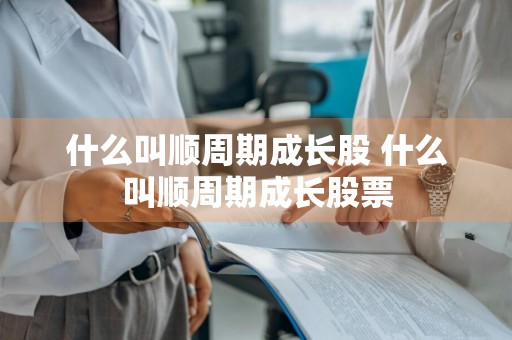 什么叫顺周期成长股 什么叫顺周期成长股票