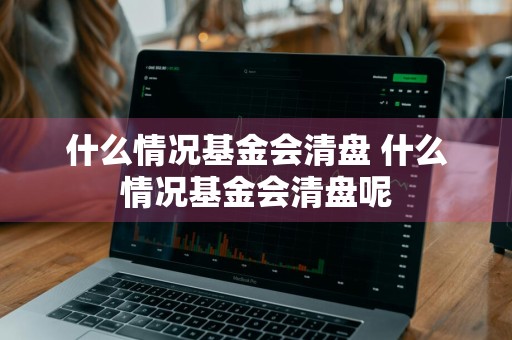 什么情况基金会清盘 什么情况基金会清盘呢