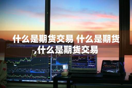 什么是期货交易 什么是期货,什么是期货交易