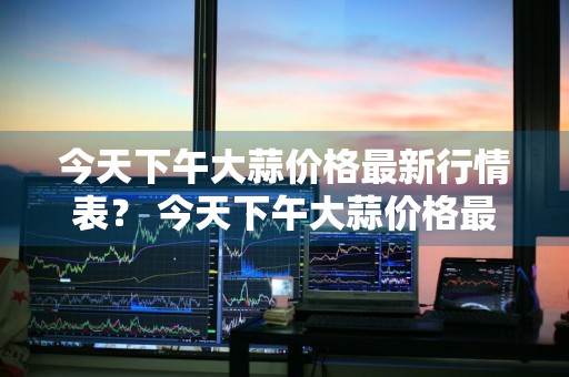今天下午大蒜价格最新行情表？ 今天下午大蒜价格最新行情表图片