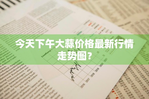 今天下午大蒜价格最新行情走势图？