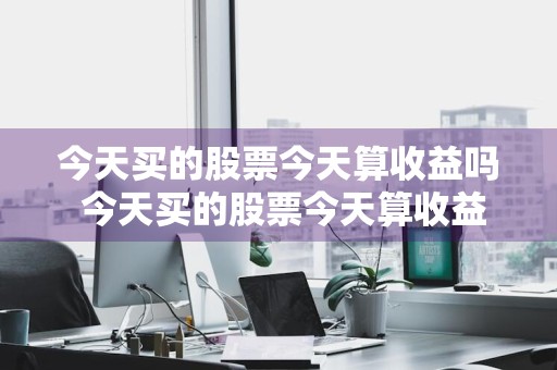 今天买的股票今天算收益吗 今天买的股票今天算收益吗知乎