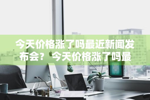 今天价格涨了吗最近新闻发布会？ 今天价格涨了吗最近新闻发布会视频