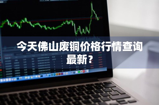 今天佛山废铜价格行情查询最新？