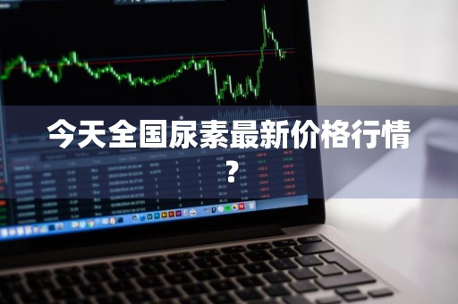 今天全国尿素最新价格行情？