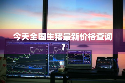 今天全国生猪最新价格查询？