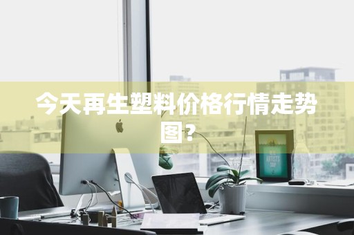 今天再生塑料价格行情走势图？