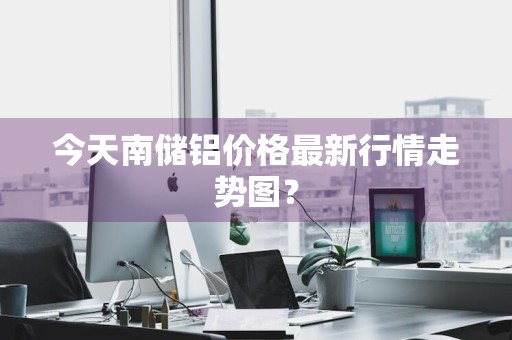 今天南储铝价格最新行情走势图？