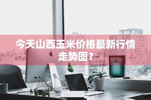 今天山西玉米价格最新行情走势图？