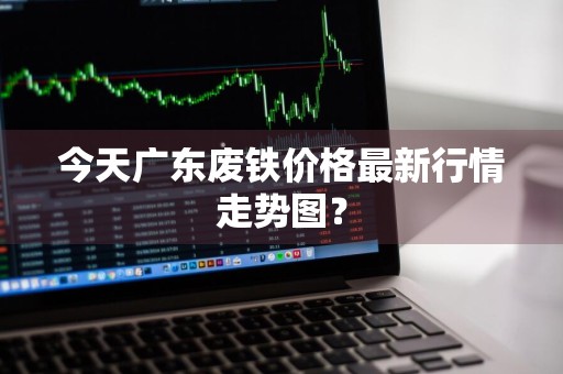 今天广东废铁价格最新行情走势图?