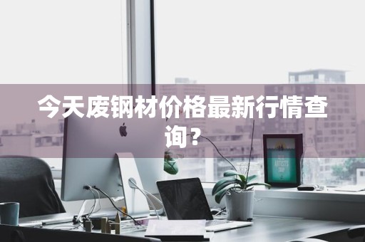 今天废钢材价格最新行情查询？