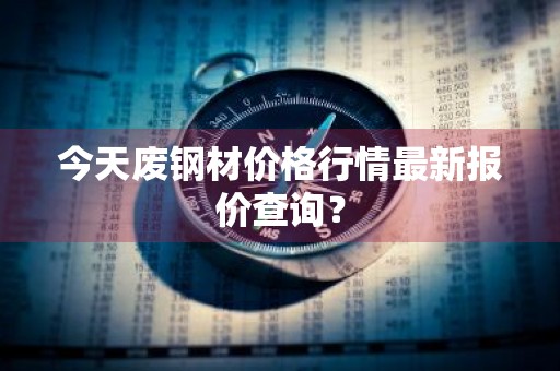 今天废钢材价格行情最新报价查询?