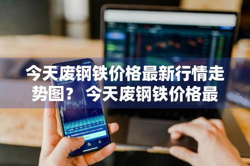 今天废钢铁价格最新行情走势图？ 今天废钢铁价格最新行情走势图表