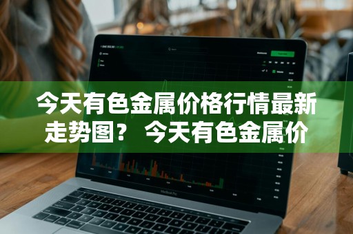 今天有色金属价格行情最新走势图？ 今天有色金属价格行情最新走势图表