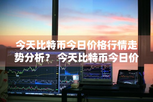 今天比特币今日价格行情走势分析？ 今天比特币今日价格行情走势分析图