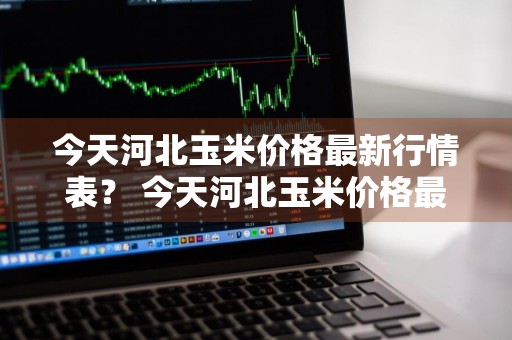 今天河北玉米价格最新行情表？ 今天河北玉米价格最新行情表图片