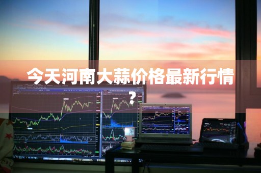 今天河南大蒜价格最新行情?
