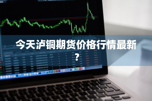 今天泸铜期货价格行情最新？