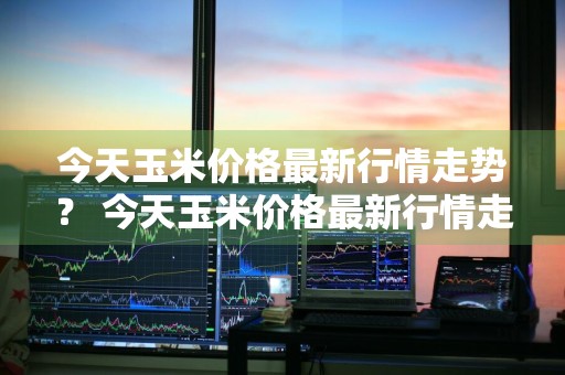 今天玉米价格最新行情走势？ 今天玉米价格最新行情走势图