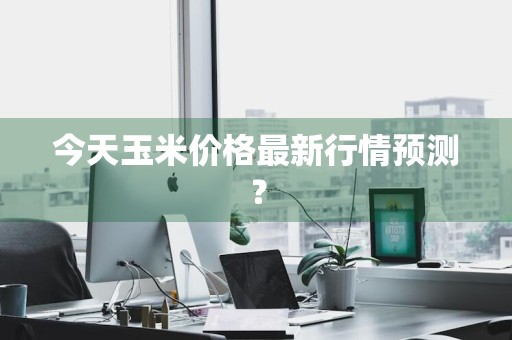 今天玉米价格最新行情预测？