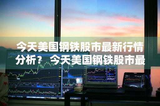 今天美国钢铁股市最新行情分析？ 今天美国钢铁股市最新行情分析图