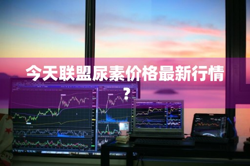 今天联盟尿素价格最新行情？