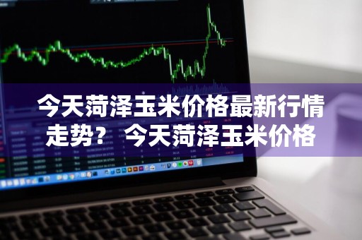 今天菏泽玉米价格最新行情走势？ 今天菏泽玉米价格最新行情走势图