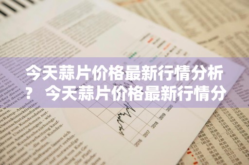 今天蒜片价格最新行情分析？ 今天蒜片价格最新行情分析图