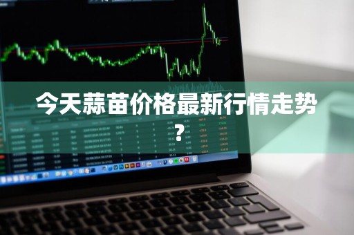 今天蒜苗价格最新行情走势？