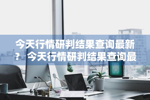 今天行情研判结果查询最新？ 今天行情研判结果查询最新消息