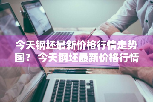 今天钢坯最新价格行情走势图？ 今天钢坯最新价格行情走势图表