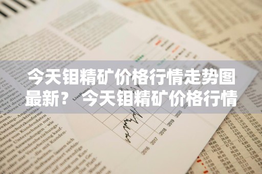 今天钼精矿价格行情走势图最新？ 今天钼精矿价格行情走势图最新消息