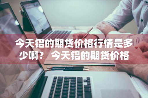 今天铝的期货价格行情是多少啊？ 今天铝的期货价格行情是多少啊知乎