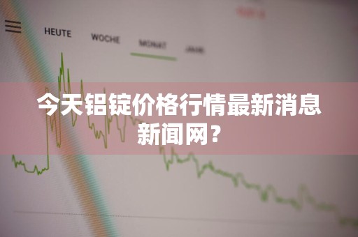 今天铝锭价格行情最新消息新闻网？