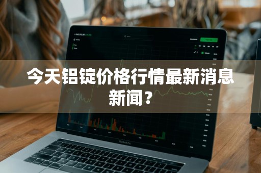 今天铝锭价格行情最新消息新闻？