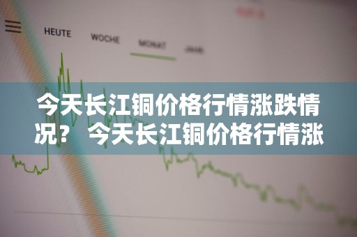 今天长江铜价格行情涨跌情况？ 今天长江铜价格行情涨跌情况